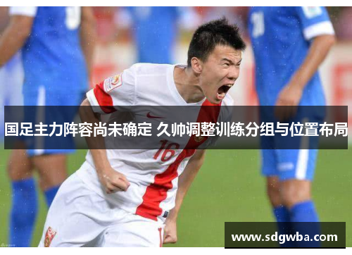 国足主力阵容尚未确定 久帅调整训练分组与位置布局